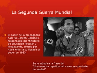 La Segunda Guerra Mundial
 El padre de la propaganda
nazi fue Joseph Goebbels,
responsable del Ministerio
de Educación Popular y
Propaganda, creado por
Adolf Hitler a su llegada al
poder en 1933.
Se le adjudica la frase de:
“Una mentira repetida mil veces se convierte
en verdad”
 