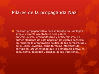 Pilares de la propaganda Nazi
 mensaje propagandístico nazi se basaba en una lógica
simple y directa asentada en tres pilares:
anticomunismo, anticapitalismo y antisemitismo. El
primer elemento de esta negación de valores consistió
en rechazar la organización política de las democracias y
de la Unión Soviética, como fórmulas infectadas de
corrupción, argumentando que la democracia deriva en
comunismo, desorden y pérdida de las tradiciones,
 