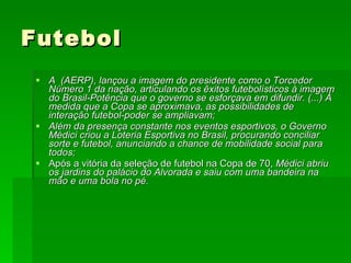 Futebol A  (AERP), lançou a imagem do presidente como o Torcedor Número 1 da nação, articulando os êxitos futebolísticos à imagem do Brasil-Potência que o governo se esforçava em difundir. (...) À medida que a Copa se aproximava, as possibilidades de interação futebol-poder se ampliavam; Além da presença constante nos eventos esportivos, o Governo Médici criou a Loteria Esportiva no Brasil, procurando conciliar sorte e futebol, anunciando a chance de mobilidade social para todos; Após a vitória da seleção de futebol na Copa de 70,  Médici abriu os jardins do palácio do Alvorada e saiu com uma bandeira na mão e uma bola no pé. 