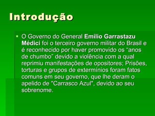Introdução O Governo do General  Emílio Garrastazu Médici  foi o terceiro governo militar do Brasil e é reconhecido por haver promovido os “anos de chumbo” devido a violência com a qual reprimiu manifestações de opositores; Prisões, torturas e grupos de extermínios foram fatos comuns em seu governo, que lhe deram o apelido de "Carrasco Azul", devido ao seu sobrenome. 