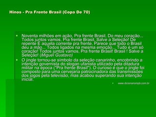 Hinos - Pra Frente Brasil (Copa De 70)   Noventa milhões em ação, Pra frente Brasil, Do meu coração... Todos juntos vamos, Pra frente Brasil, Salve a Seleção! De repente É aquela corrente pra frente, Parece que todo o Brasil deu a mão... Todos ligados na mesma emoção... Tudo é um só coração! Todos juntos vamos, Pra frente Brasil! Brasil ! Salve a Seleção! ( Miguel Gustavo)   O jingle tornou-se símbolo da seleção canarinho, encobrindo a intenção governista do slogan ufanista utilizado pela ditadura militar na época ("Pra frente Brasil"). O curioso é que o jingle foi composto para uma cervejaria patrocinadora das transmissões dos jogos pela televisão, mas acabou superando sua intenção inicial.  www.dicionariompb.com.br 