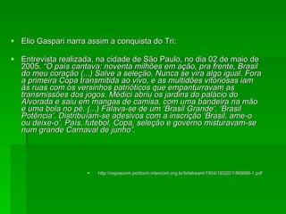 Elio Gaspari narra assim a conquista do Tri: Entrevista realizada, na cidade de São Paulo, no dia 02 de maio de 2005.  “O país cantava: noventa milhões em ação, pra frente, Brasil do meu coração (...) Salve a seleção. Nunca se vira algo igual. Fora a primeira Copa transmitida ao vivo, e as multidões vitoriosas iam às ruas com os versinhos patrióticos que empanturravam as transmissões dos jogos. Médici abriu os jardins do palácio do Alvorada e saiu em mangas de camisa, com uma bandeira na mão e uma bola no pé. (...) Falava-se de um ‘Brasil Grande’, ‘Brasil Potência’. Distribuíam-se adesivos com a inscrição ‘Brasil, ame-o ou deixe-o’. País, futebol, Copa, seleção e governo misturavam-se num grande Carnaval de junho”. http://reposcom.portcom.intercom.org.br/bitstream/1904/18320/1/R0689-1.pdf 