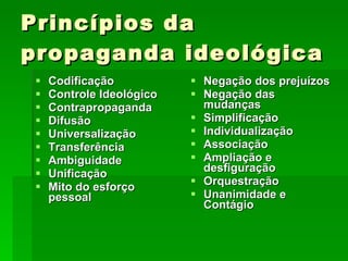 Princípios da propaganda ideológica Codificação  Controle Ideológico  Contrapropaganda  Difusão  Universalização Transferência Ambiguidade Unificação Mito do esforço pessoal Negação dos prejuízos Negação das mudanças Simplificação Individualização Associação Ampliação e desfiguração Orquestração Unanimidade e Contágio 