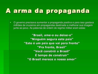 A arma da propaganda O governo precisava aumentar a propaganda positiva e para isso gastava milhões de cruzeiros em propagandas destinada a melhorar sua imagem junto ao povo. As palavras de ordem do regime militar eram estas: "Brasil, ame-o ou deixe-o" "Ninguém segura este país“ “ Este é um país que vai para frente“ “ Pra frente, Brasil” “ Você constrói o Brasil” É tempo de construir” “ O Brasil merece o nosso amor” 
