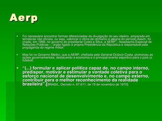 Aerp Foi necessário encontrar formas diferenciadas de divulgação do seu ideário, amparada em temáticas não oficiais, ou seja, valorizar o clima de otimismo e alegria do período.Assim, foi criado, em 1968, no governo do presidente Costa e Silva, a AERP – Assessoria Especial de Relações Públicas –, órgão ligado à própria Presidência da República e responsável pela propaganda do regime militar.  Mas foi no Governo Médici, que a AERP, chefiada pelo General Octávio Costa, promoveu as ações governamentais, destacando a economia e o principal evento esportivo para o país (o futebol). “ (...) formular e aplicar política capaz de, no campo interno, predispor, motivar e estimular a vontade coletiva para o esforço nacional de desenvolvimento e, no campo externo, contribuir para o melhor reconhecimento da realidade brasileira”.[ BRASIL, Decreto n. 67.611, de 19 de novembro de 1970].  