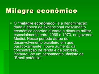 Milagre econômico O  "milagre econômico"  é a denominação dada à época de excepcional crescimento econômico ocorrido durante a ditadura militar, especialmente entre 1969 e 1973, no governo Médici. Nesse período áureo do desenvolvimento brasileiro em que, paradoxalmente, houve aumento da concentração de renda e da pobreza, instaurou-se um pensamento ufanista de "Brasil potência“.  