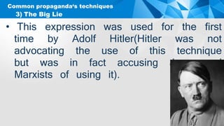 Common propaganda‘s techniques
• This expression was used for the first
time by Adolf Hitler(Hitler was not
advocating the use of this technique
but was in fact accusing Jews and
Marxists of using it).
3) The Big Lie
 