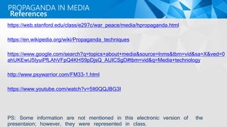 https://web.stanford.edu/class/e297c/war_peace/media/hpropaganda.html
https://en.wikipedia.org/wiki/Propaganda_techniques
https://www.google.com/search?q=topics+about+media&source=lnms&tbm=vid&sa=X&ved=0
ahUKEwiJ5IyuiPfLAhVFpQ4KHS9pDjsQ_AUICSgD#tbm=vid&q=Media+technology
http://www.psywarrior.com/FM33-1.html
https://www.youtube.com/watch?v=5It0QQJBG3I
PS: Some information are not mentioned in this electronic version of the
presentaion; however, they were represented in class.
References
PROPAGANDA IN MEDIA
 