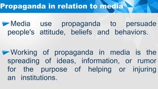 Media use propaganda to persuade
people's attitude, beliefs and behaviors.
Working of propaganda in media is the
spreading of ideas, information, or rumor
for the purpose of helping or injuring
an institutions.
Propaganda in relation to media
 