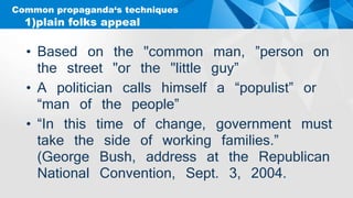 Common propaganda‘s techniques
• Based on the "common man, ”person on
the street "or the "little guy”
• A politician calls himself a “populist” or
“man of the people”
• “In this time of change, government must
take the side of working families.”
(George Bush, address at the Republican
National Convention, Sept. 3, 2004.
1)plain folks appeal
 