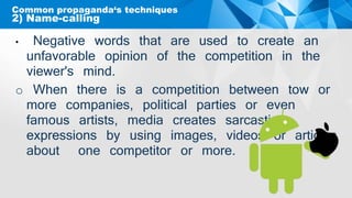 Common propaganda‘s techniques
• Negative words that are used to create an
unfavorable opinion of the competition in the
viewer's mind.
o When there is a competition between tow or
more companies, political parties or even
famous artists, media creates sarcastic
expressions by using images, videos or articles
about one competitor or more.
2) Name-calling
 