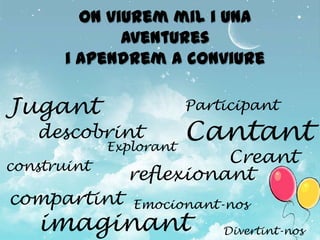 On viurem mil i una
              aventures
       i apendrem a conviure

Jugant                   Participant
   descobrint
             Explorant
                         Cantant
construint
                         Creant
               reflexionant
compartint      Emocionant-nos
   imaginant                 Divertint-nos
 
