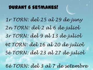 Durant 6 setmanes!

1r TORN: del 25 al 29 de juny
2n TORN: del 2 al 6 de juliol
3r TORN: del 9 al 13 de juliol
4t TORN: del 16 al 20 de juliol
5è TORN: del 23 al 27 de juliol

6è TORN: del 3 al 7 de setembre
 