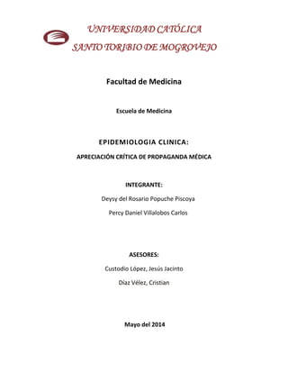 UNIVERSIDAD CATÓLICA
SANTO TORIBIO DE MOGROVEJO
Facultad de Medicina
Escuela de Medicina
EPIDEMIOLOGIA CLINICA:
APRECIACIÓN CRÍTICA DE PROPAGANDA MÉDICA
INTEGRANTE:
Deysy del Rosario Popuche Piscoya
Percy Daniel Villalobos Carlos
ASESORES:
Custodio López, Jesús Jacinto
Díaz Vélez, Cristian
Mayo del 2014
 