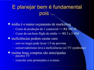 E planejar bem é fundamental pois ... mídia é o maior orçamento de marketing Custo de produção de 1 comercial => R$ 300 M Custo de um bom flight de mídia => R$ 2 a 3 MM ineficiências podem custar caro erro no target pode levar 1/3 do previsto conservadorismo leva a ineficiências (só TV syndrome) muitas boas compras são antecipadas pacotes TV conexão com promoções e eventos 