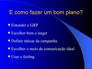 E como fazer um bom plano? Entender o GRP Escolher bem o target Definir táticas da campanha Escolher o meio de comunicação ideal Usar o feeling 