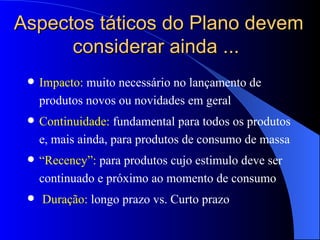 Aspectos táticos do Plano devem considerar ainda ...  Impacto:  muito necessário no lançamento de produtos novos ou novidades em geral Continuidade:  fundamental para todos os produtos e, mais ainda, para produtos de consumo de massa “ Recency”:  para produtos cujo estimulo deve ser continuado e próximo ao momento de consumo Duração:  longo prazo vs. Curto prazo 