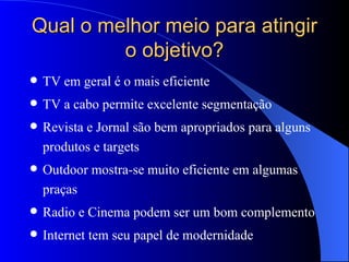 Qual o melhor meio para atingir o objetivo? TV em geral é o mais eficiente  TV a cabo permite excelente segmentação  Revista e Jornal são bem apropriados para alguns produtos e targets Outdoor mostra-se muito eficiente em algumas praças Radio e Cinema podem ser um bom complemento Internet tem seu papel de modernidade 