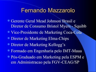 Fernando Mazzarolo Gerente Geral Mead Johnson Brasil e Diretor de Consumo Bristol Myers - Squibb Vice-Presidente de Marketing Coca-Cola Diretor de Marketing Elma-Chips Diretor de Marketing Kellogg’s Formado em Engenharia pelo IMT-Maua Pós-Graduado em Marketing pela ESPM e em Administracao pela FGV-CEAG/SP  