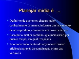 Planejar mídia é  ... Definir onde queremos chegar: maior conhecimento da marca, informar um lançamento  de novo produto, comunicar um novo benefício  Escolher o melhor caminho: que meios usar, por quanto tempo, em qual freqüência Acomodar tudo dentro do orçamento: buscar eficiência através da combinação ótima das variáveis 