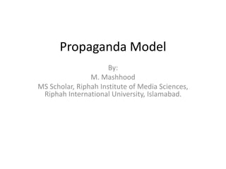 Propaganda Model 
By: 
M. Mashhood 
MS Scholar, Riphah Institute of Media Sciences, 
Riphah International University, Islamabad. 
 