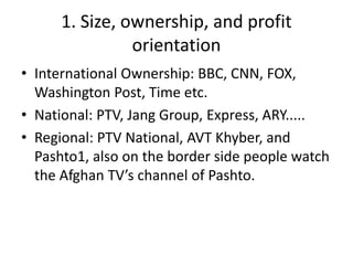 1. Size, ownership, and profit 
orientation 
• International Ownership: BBC, CNN, FOX, 
Washington Post, Time etc. 
• National: PTV, Jang Group, Express, ARY..... 
• Regional: PTV National, AVT Khyber, and 
Pashto1, also on the border side people watch 
the Afghan TV’s channel of Pashto. 
 