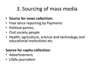 3. Sourcing of mass media 
• Source for news collection: 
• Free lance reporting by Payments 
• Political parties. 
• Civil society people 
• Health, agriculture, science and technology and 
educational institutions etc. 
Source for capita collection: 
• Advertisement. 
• Lifafa journalism 
 