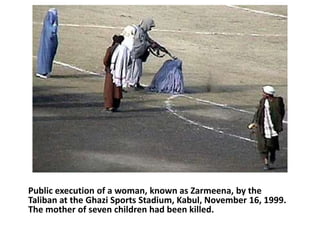 Public execution of a woman, known as Zarmeena, by the 
Taliban at the Ghazi Sports Stadium, Kabul, November 16, 1999. 
The mother of seven children had been killed. 
 
