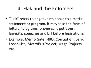 4. Flak and the Enforcers 
• “Flak” refers to negative response to a media 
statement or program. It may take the form of 
letters, telegrams, phone calls petitions, 
lawsuits, speeches and bill before legislations. 
• Example: Memo Gate, NRO, Corruption, Bank 
Loans List, MetroBus Project, Mega Projects, 
etc. 
 