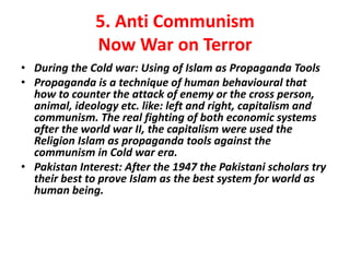 5. Anti Communism 
Now War on Terror 
• During the Cold war: Using of Islam as Propaganda Tools 
• Propaganda is a technique of human behavioural that 
how to counter the attack of enemy or the cross person, 
animal, ideology etc. like: left and right, capitalism and 
communism. The real fighting of both economic systems 
after the world war II, the capitalism were used the 
Religion Islam as propaganda tools against the 
communism in Cold war era. 
• Pakistan Interest: After the 1947 the Pakistani scholars try 
their best to prove Islam as the best system for world as 
human being. 
 