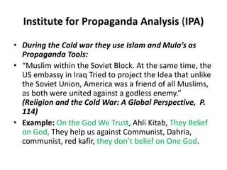 Institute for Propaganda Analysis (IPA) 
• During the Cold war they use Islam and Mula’s as 
Propaganda Tools: 
• “Muslim within the Soviet Block. At the same time, the 
US embassy in Iraq Tried to project the Idea that unlike 
the Soviet Union, America was a friend of all Muslims, 
as both were united against a godless enemy.” 
(Religion and the Cold War: A Global Perspective, P. 
114) 
• Example: On the God We Trust, Ahli Kitab, They Belief 
on God, They help us against Communist, Dahria, 
communist, red kafir, they don’t belief on One God. 
 