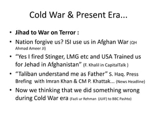 Cold War & Present Era... 
• Jihad to War on Terror : 
• Nation forgive us? ISI use us in Afghan War (QH 
Ahmad Ameer JI) 
• “Yes I fired Stinger, LMG etc and USA Trained us 
for Jehad in Afghanistan” (F. Khalil in CapitalTalk ) 
• “Taliban understand me as Father” S. Haq. Press 
Brefing with Imran Khan & CM P. Khattak... (News Headline) 
• Now we thinking that we did something wrong 
during Cold War era (Fazli ur Rehman (JUIF) to BBC Pashto) 
 
