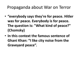 Propaganda about War on Terror 
• “everybody says they're for peace. Hitler 
was for peace. Everybody is for peace. 
The question is: "What kind of peace?" 
(Chomsky) 
• In this context the famous sentence of 
Ghani Khan: “I like city noise from the 
Graveyard peace”. 
 