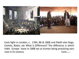 Cock fight in London, c. 1784, 86 & 1808 and PakAf also Dogs, 
Camels, Batair, etc What is Difference? The difference is which 
habit Europe leave in 1808 we as human being practicing own 
now in 21 century. Cont...... 
 