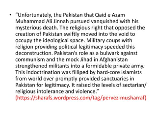 • “Unfortunately, the Pakistan that Qaid e Azam 
Muhammad Ali Jinnah pursued vanquished with his 
mysterious death. The religious right that opposed the 
creation of Pakistan swiftly moved into the void to 
occupy the ideological space. Military coups with 
religion providing political legitimacy speeded this 
deconstruction. Pakistan’s role as a bulwark against 
communism and the mock Jihad in Afghanistan 
strengthened militants into a formidable private army. 
This indoctrination was filliped by hard-core Islamists 
from world over promptly provided sanctuaries in 
Pakistan for legitimacy. It raised the levels of sectarian/ 
religious intolerance and violence.” 
(https://sharafs.wordpress.com/tag/pervez-musharraf) 
 