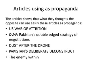 Articles using as propaganda 
The articles shows that what they thoughts the 
opposite can use easily these articles as propaganda: 
• US WAR OF ATTRITION 
• DWF: Pakistan's double edged strategy of 
negotiations 
• DUST AFTER THE DRONE 
• PAKISTAN’S DELIBERATE DECONSTRUCT 
• The enemy within 
 