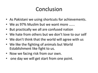 Conclusion 
• As Pakistani we using shortcuts for achievements. 
• We as 97% Muslim but we want more ...... 
• But practically we all are confused nation 
• We hate from others but we don’t love to our self 
• We don’t think that the world will agree with us 
• We like the fighting of animals but World 
Establishment like fight to us. 
• Now we facing risk from our own. 
• one day we will get start from one point. 
 