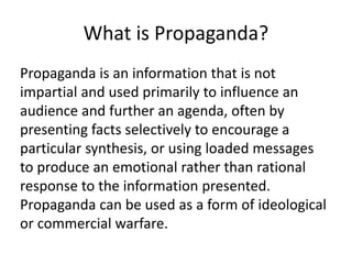 What is Propaganda? 
Propaganda is an information that is not 
impartial and used primarily to influence an 
audience and further an agenda, often by 
presenting facts selectively to encourage a 
particular synthesis, or using loaded messages 
to produce an emotional rather than rational 
response to the information presented. 
Propaganda can be used as a form of ideological 
or commercial warfare. 
 