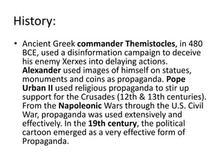 History: 
• Ancient Greek commander Themistocles, in 480 
BCE, used a disinformation campaign to deceive 
his enemy Xerxes into delaying actions. 
Alexander used images of himself on statues, 
monuments and coins as propaganda. Pope 
Urban II used religious propaganda to stir up 
support for the Crusades (12th & 13th centuries). 
From the Napoleonic Wars through the U.S. Civil 
War, propaganda was used extensively and 
effectively. In the 19th century, the political 
cartoon emerged as a very effective form of 
Propaganda. 
 