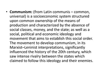 • Communism: (from Latin communis – common, 
universal) is a socioeconomic system structured 
upon common ownership of the means of 
production and characterized by the absence of 
social classes, money, and the state; as well as a 
social, political and economic ideology and 
movement that aims to establish this social order. 
The movement to develop communism, in its 
Marxist–Leninist interpretations, significantly 
influenced the history of the 20th century, which 
saw intense rivalry between the states which 
claimed to follow this ideology and their enemies. 
 
