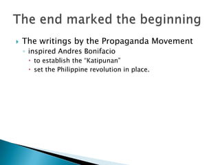 The writings by the Propaganda Movement inspired Andres Bonifacioto establish the “Katipunan” set the Philippine revolution in place.The end marked the beginning 