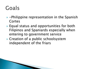 -Philippine representation in the Spanish CortesEqual status and opportunities for both Filipinos and Spaniards especially when entering to government serviceCreation of a public schoolsystemindependent of the friarsGoals