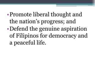•Promote liberal thought and 
the nation’s progress; and 
•Defend the genuine aspiration 
of Filipinos for democracy and 
a peaceful life. 
 
