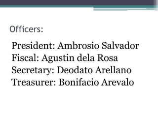 Officers: 
President: Ambrosio Salvador 
Fiscal: Agustin dela Rosa 
Secretary: Deodato Arellano 
Treasurer: Bonifacio Arevalo 
 