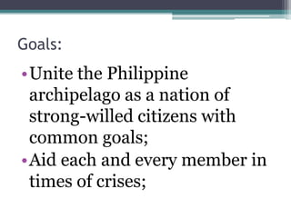 Goals: 
•Unite the Philippine 
archipelago as a nation of 
strong-willed citizens with 
common goals; 
•Aid each and every member in 
times of crises; 
 
