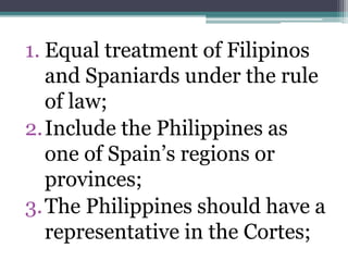 1. Equal treatment of Filipinos 
and Spaniards under the rule 
of law; 
2.Include the Philippines as 
one of Spain’s regions or 
provinces; 
3.The Philippines should have a 
representative in the Cortes; 
 