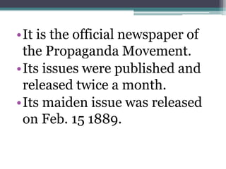 •It is the official newspaper of 
the Propaganda Movement. 
•Its issues were published and 
released twice a month. 
•Its maiden issue was released 
on Feb. 15 1889. 
 