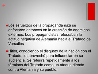 +
Los esfuerzos de la propaganda nazi se
enfocaron entonces en la creación de enemigos
externos. Los propagandistas reforzaban la
actitud negativa de Alemania hacia el Tratado de
Versalles
Hitler, conociendo el disgusto de la nación con el
Tratado, lo aprovechó para influenciar en su
audiencia. Se referirá repetidamente a los
términos del Tratado como un ataque directo
contra Alemania y su pueblo.
 