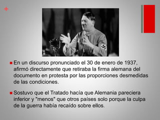 +
 En un discurso pronunciado el 30 de enero de 1937,
afirmó directamente que retiraba la firma alemana del
documento en protesta por las proporciones desmedidas
de las condiciones.
 Sostuvo que el Tratado hacía que Alemania pareciera
inferior y "menos" que otros países solo porque la culpa
de la guerra había recaído sobre ellos.
 