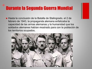 +
Durante la Segunda Guerra Mundial
 Hasta la conclusión de la Batalla de Stalingrado, el 2 de
febrero de 1943, la propaganda alemana enfatizaba la
capacidad de las armas alemanas y la humanidad que los
soldados alemanes habían mostrado para con la población de
los territorios ocupados.
 